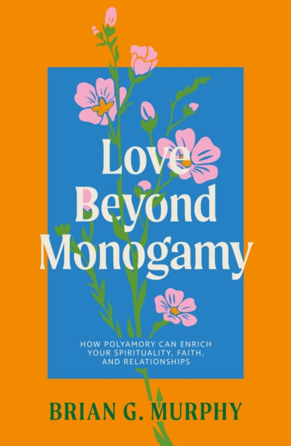 Love Beyond Monogamy : How Polyamory Can Enrich Your Spirituality, Faith, and Relationships by Brian G. Murphy