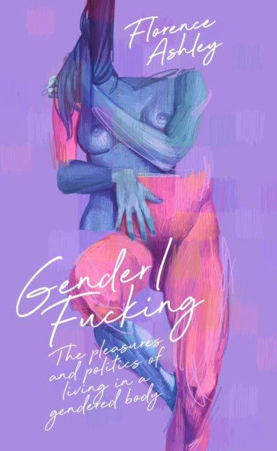 Gender/Fucking: The Pleasures and Politics of Living in a Gendered Body by Florence Ashley